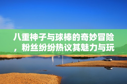 八重神子与球棒的奇妙冒险，粉丝纷纷热议其魅力与玩法
