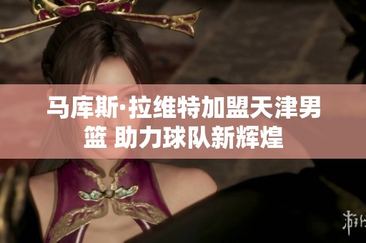 马库斯·拉维特加盟天津男篮 助力球队新辉煌