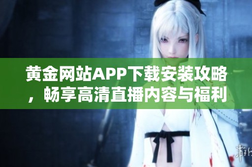 黄金网站APP下载安装攻略，畅享高清直播内容与福利