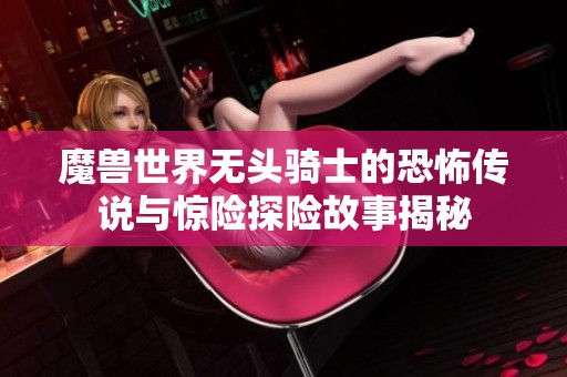 魔兽世界无头骑士的恐怖传说与惊险探险故事揭秘
