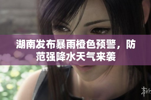 湖南发布暴雨橙色预警，防范强降水天气来袭