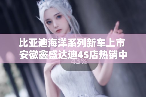 比亚迪海洋系列新车上市 安徽鑫盛达迪4S店热销中