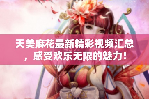 天美麻花最新精彩视频汇总，感受欢乐无限的魅力！