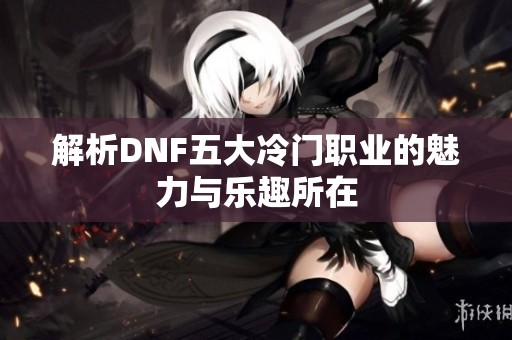 解析DNF五大冷门职业的魅力与乐趣所在