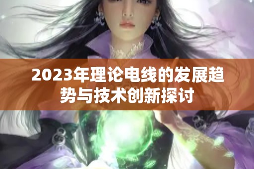 2023年理论电线的发展趋势与技术创新探讨