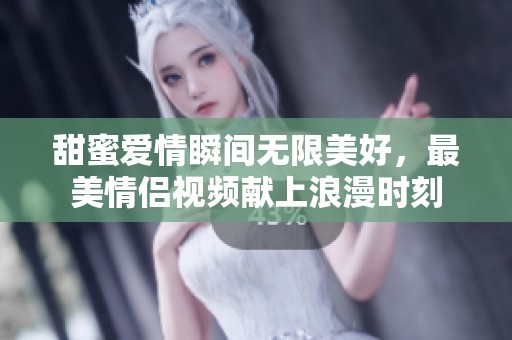 甜蜜爱情瞬间无限美好，最美情侣视频献上浪漫时刻
