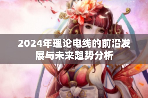 2024年理论电线的前沿发展与未来趋势分析