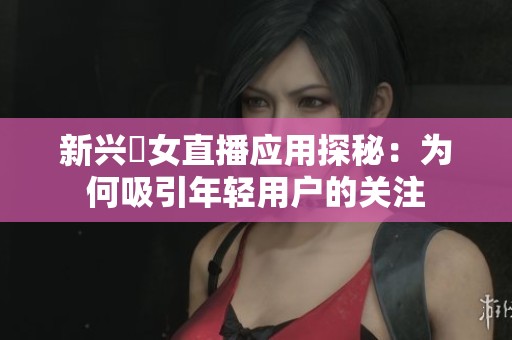 新兴祼女直播应用探秘：为何吸引年轻用户的关注