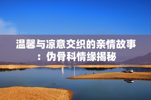 温馨与凉意交织的亲情故事：伪骨科情缘揭秘
