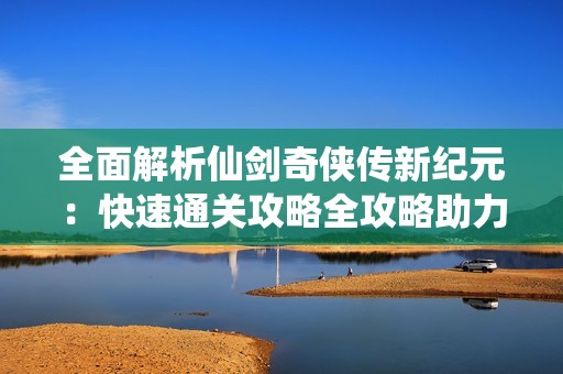 全面解析仙剑奇侠传新纪元：快速通关攻略全攻略助力玩家启程