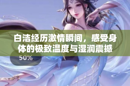 白洁经历激情瞬间，感受身体的极致温度与湿润震撼