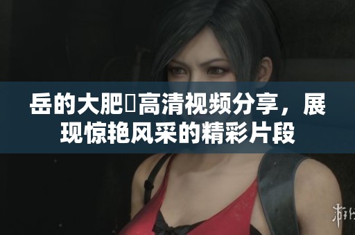 岳的大肥坹高清视频分享，展现惊艳风采的精彩片段