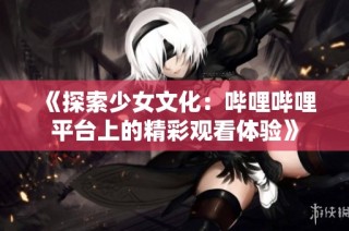 《探索少女文化：哔哩哔哩平台上的精彩观看体验》