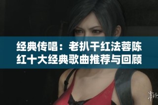 经典传唱：老扒干红法蓉陈红十大经典歌曲推荐与回顾
