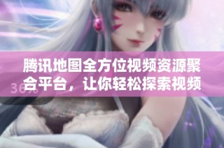 腾讯地图全方位视频资源聚合平台，让你轻松探索视频世界