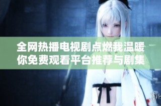 全网热播电视剧点燃我温暖你免费观看平台推荐与剧集解析