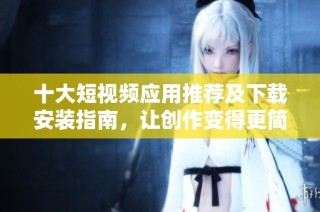 十大短视频应用推荐及下载安装指南，让创作变得更简单