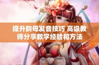 提升韵母发音技巧 高级教师分享教学经验和方法