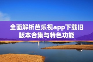 全面解析芭乐视app下载旧版本合集与特色功能