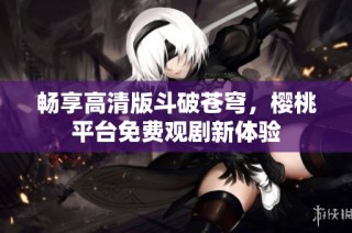 畅享高清版斗破苍穹，樱桃平台免费观剧新体验