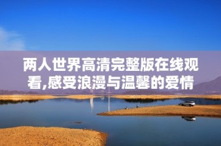 两人世界高清完整版在线观看,感受浪漫与温馨的爱情故事