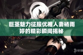 巨茎魅力征服优雅人妻杨雨婷的精彩瞬间揭秘