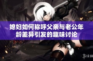 媳妇如何称呼父亲与老公年龄差异引发的趣味讨论