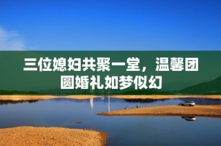 三位媳妇共聚一堂，温馨团圆婚礼如梦似幻