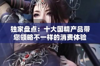独家盘点：十大国精产品带您领略不一样的消费体验