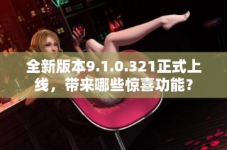 全新版本9.1.0.321正式上线，带来哪些惊喜功能？