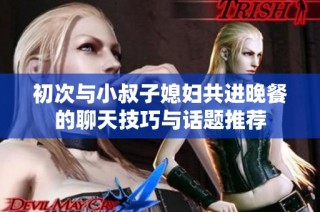 初次与小叔子媳妇共进晚餐的聊天技巧与话题推荐