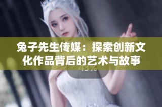 兔子先生传媒：探索创新文化作品背后的艺术与故事