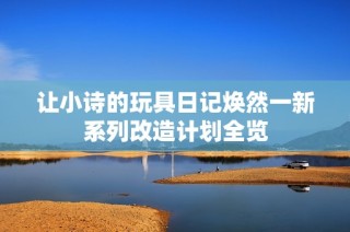 让小诗的玩具日记焕然一新系列改造计划全览