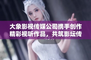 大象影视传媒公司携手创作精彩视听作品，共筑影坛传奇