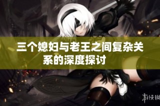 三个媳妇与老王之间复杂关系的深度探讨    