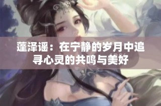 蓬泽谣：在宁静的岁月中追寻心灵的共鸣与美好
