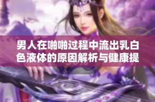 男人在啪啪过程中流出乳白色液体的原因解析与健康提示