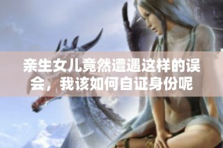 亲生女儿竟然遭遇这样的误会，我该如何自证身份呢