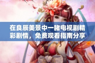 在良辰美景中一睹电视剧精彩剧情，免费观看指南分享