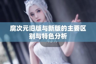 腐次元旧版与新版的主要区别与特色分析