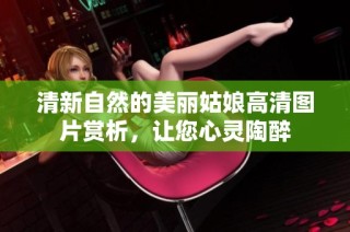清新自然的美丽姑娘高清图片赏析，让您心灵陶醉