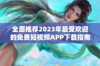 全面推荐2023年最受欢迎的免费短视频APP下载指南