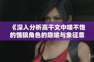 《深入分析高干文中喂不饱的饿狼角色的隐喻与象征意义》