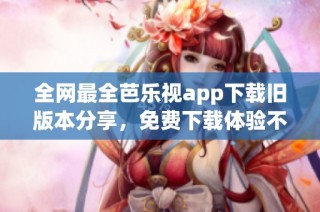 全网最全芭乐视app下载旧版本分享，免费下载体验不容错过