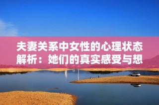 夫妻关系中女性的心理状态解析：她们的真实感受与想法