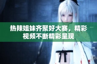 热辣姐妹齐聚好大赛，精彩视频不断精彩呈现