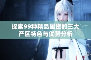探索99种精品国货的三大产区特色与优势分析
