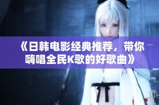 《日韩电影经典推荐，带你嗨唱全民K歌的好歌曲》
