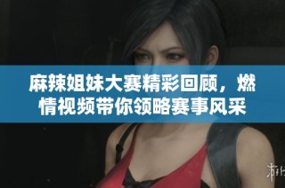 麻辣姐妹大赛精彩回顾，燃情视频带你领略赛事风采