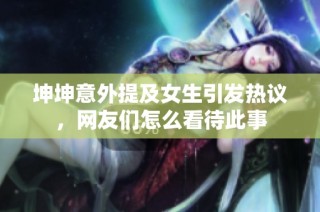 坤坤意外提及女生引发热议，网友们怎么看待此事